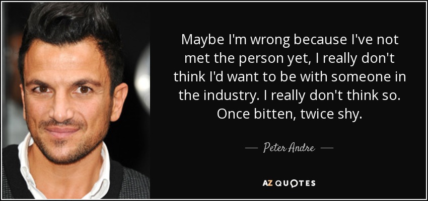 Maybe I'm wrong because I've not met the person yet, I really don't think I'd want to be with someone in the industry. I really don't think so. Once bitten, twice shy. - Peter Andre