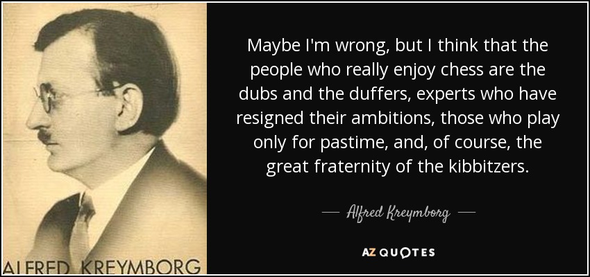 Maybe I'm wrong, but I think that the people who really enjoy chess are the dubs and the duffers, experts who have resigned their ambitions, those who play only for pastime, and, of course, the great fraternity of the kibbitzers. - Alfred Kreymborg