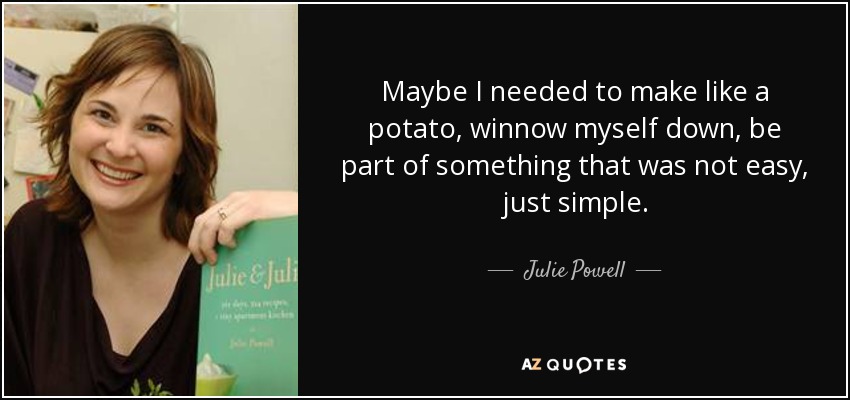 Maybe I needed to make like a potato, winnow myself down, be part of something that was not easy, just simple. - Julie Powell