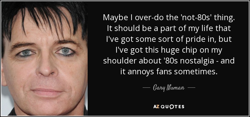 Maybe I over-do the 'not-80s' thing. It should be a part of my life that I've got some sort of pride in, but I've got this huge chip on my shoulder about '80s nostalgia - and it annoys fans sometimes. - Gary Numan