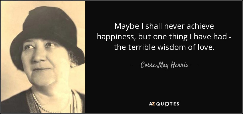 Maybe I shall never achieve happiness, but one thing I have had - the terrible wisdom of love. - Corra May Harris