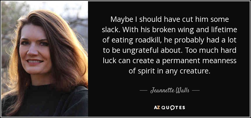 Maybe I should have cut him some slack. With his broken wing and lifetime of eating roadkill, he probably had a lot to be ungrateful about. Too much hard luck can create a permanent meanness of spirit in any creature. - Jeannette Walls