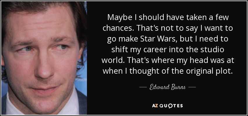 Maybe I should have taken a few chances. That's not to say I want to go make Star Wars, but I need to shift my career into the studio world. That's where my head was at when I thought of the original plot. - Edward Burns