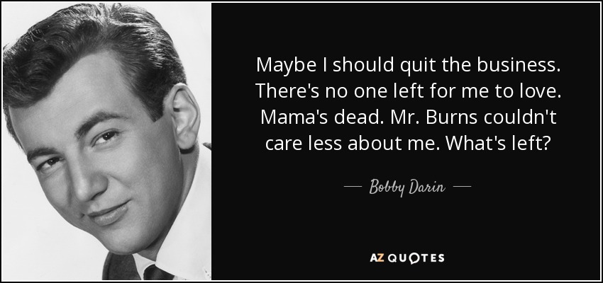 Maybe I should quit the business. There's no one left for me to love. Mama's dead. Mr. Burns couldn't care less about me. What's left? - Bobby Darin