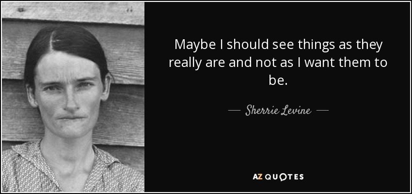 Maybe I should see things as they really are and not as I want them to be. - Sherrie Levine