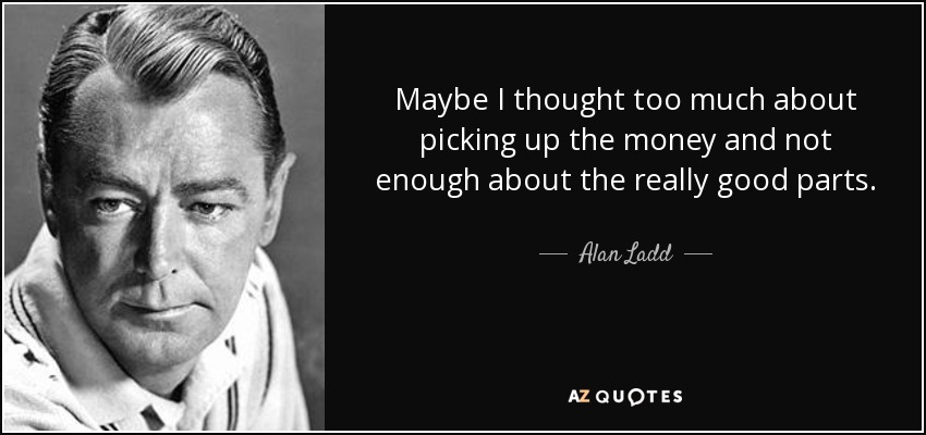 Maybe I thought too much about picking up the money and not enough about the really good parts. - Alan Ladd