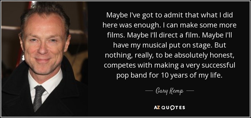 Maybe I've got to admit that what I did here was enough. I can make some more films. Maybe I'll direct a film. Maybe I'll have my musical put on stage. But nothing, really, to be absolutely honest, competes with making a very successful pop band for 10 years of my life. - Gary Kemp