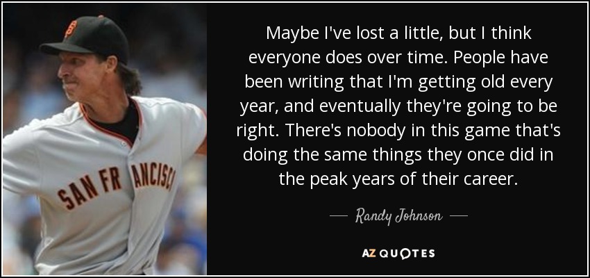 Maybe I've lost a little, but I think everyone does over time. People have been writing that I'm getting old every year, and eventually they're going to be right. There's nobody in this game that's doing the same things they once did in the peak years of their career. - Randy Johnson