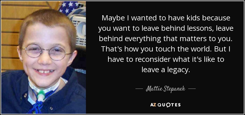 Maybe I wanted to have kids because you want to leave behind lessons, leave behind everything that matters to you. That's how you touch the world. But I have to reconsider what it's like to leave a legacy. - Mattie Stepanek