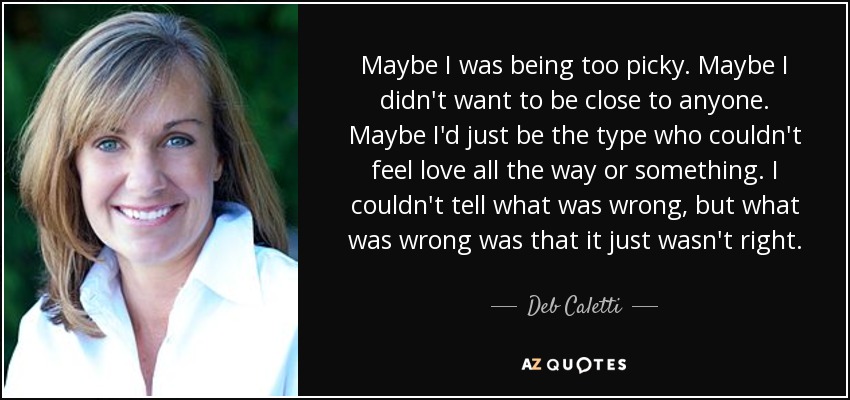 Maybe I was being too picky. Maybe I didn't want to be close to anyone. Maybe I'd just be the type who couldn't feel love all the way or something. I couldn't tell what was wrong, but what was wrong was that it just wasn't right. - Deb Caletti