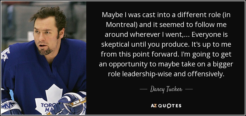 Maybe I was cast into a different role (in Montreal) and it seemed to follow me around wherever I went, ... Everyone is skeptical until you produce. It's up to me from this point forward. I'm going to get an opportunity to maybe take on a bigger role leadership-wise and offensively. - Darcy Tucker