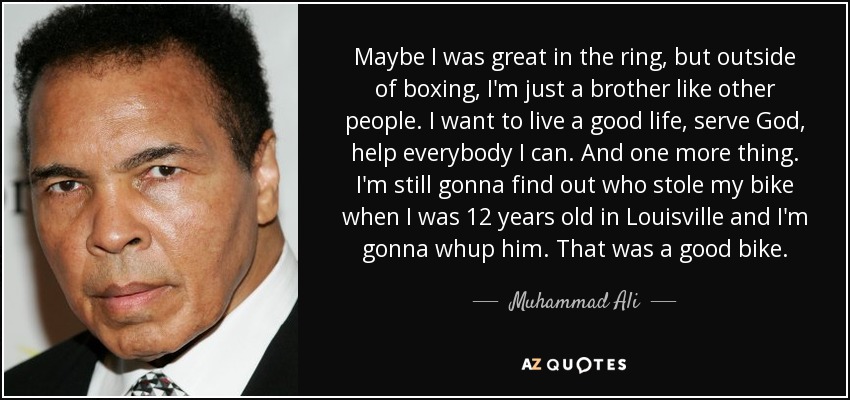 Maybe I was great in the ring, but outside of boxing, I'm just a brother like other people. I want to live a good life, serve God, help everybody I can. And one more thing. I'm still gonna find out who stole my bike when I was 12 years old in Louisville and I'm gonna whup him. That was a good bike. - Muhammad Ali
