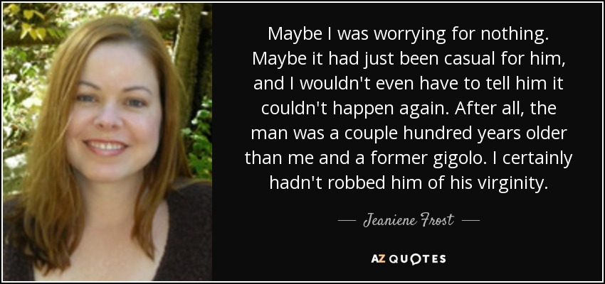 Maybe I was worrying for nothing. Maybe it had just been casual for him, and I wouldn't even have to tell him it couldn't happen again. After all, the man was a couple hundred years older than me and a former gigolo. I certainly hadn't robbed him of his virginity. - Jeaniene Frost