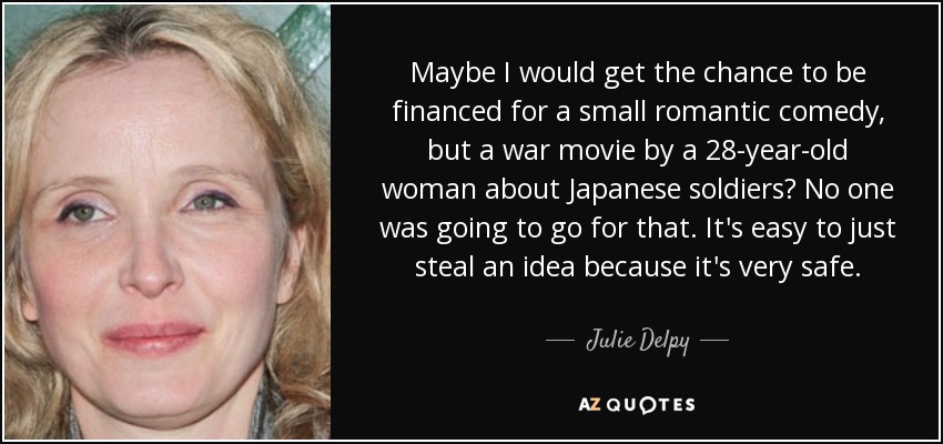Maybe I would get the chance to be financed for a small romantic comedy, but a war movie by a 28-year-old woman about Japanese soldiers? No one was going to go for that. It's easy to just steal an idea because it's very safe. - Julie Delpy
