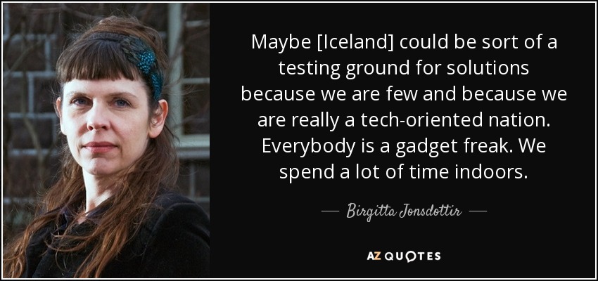 Maybe [Iceland] could be sort of a testing ground for solutions because we are few and because we are really a tech-oriented nation. Everybody is a gadget freak. We spend a lot of time indoors. - Birgitta Jonsdottir