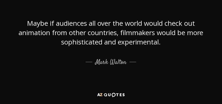 Maybe if audiences all over the world would check out animation from other countries, filmmakers would be more sophisticated and experimental. - Mark Walton