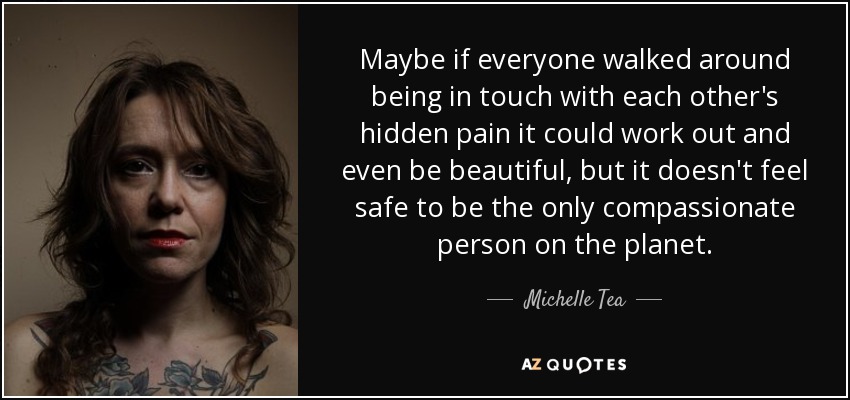 Maybe if everyone walked around being in touch with each other's hidden pain it could work out and even be beautiful, but it doesn't feel safe to be the only compassionate person on the planet. - Michelle Tea