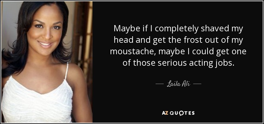 Maybe if I completely shaved my head and get the frost out of my moustache, maybe I could get one of those serious acting jobs. - Laila Ali