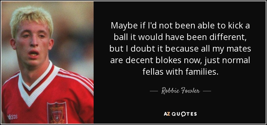 Maybe if I'd not been able to kick a ball it would have been different, but I doubt it because all my mates are decent blokes now, just normal fellas with families. - Robbie Fowler