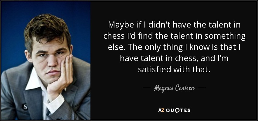 Maybe if I didn't have the talent in chess I'd find the talent in something else. The only thing I know is that I have talent in chess, and I'm satisfied with that. - Magnus Carlsen