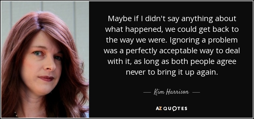 Maybe if I didn't say anything about what happened, we could get back to the way we were. Ignoring a problem was a perfectly acceptable way to deal with it, as long as both people agree never to bring it up again. - Kim Harrison