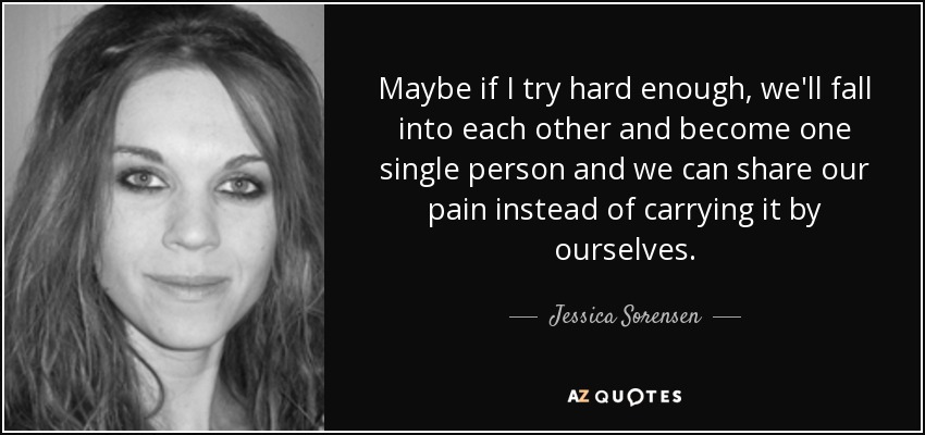 Maybe if I try hard enough, we'll fall into each other and become one single person and we can share our pain instead of carrying it by ourselves. - Jessica Sorensen