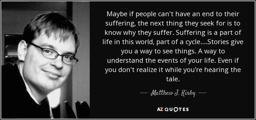 Maybe if people can't have an end to their suffering, the next thing they seek for is to know why they suffer. Suffering is a part of life in this world, part of a cycle....Stories give you a way to see things. A way to understand the events of your life. Even if you don't realize it while you're hearing the tale. - Matthew J. Kirby