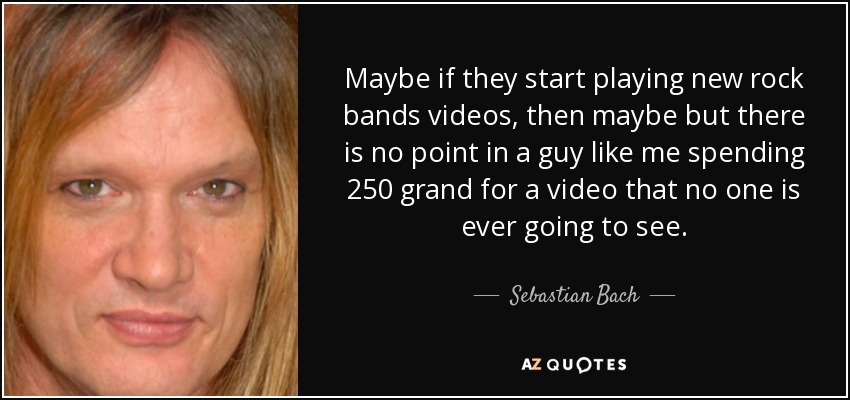 Maybe if they start playing new rock bands videos, then maybe but there is no point in a guy like me spending 250 grand for a video that no one is ever going to see. - Sebastian Bach