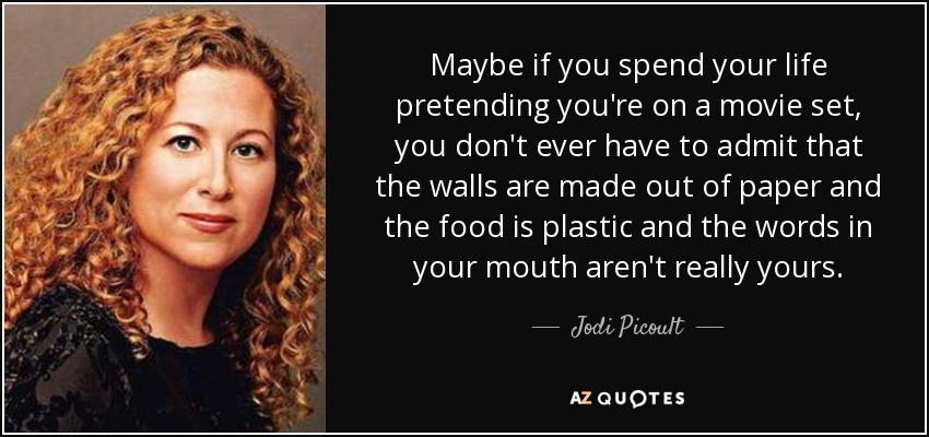 Maybe if you spend your life pretending you're on a movie set, you don't ever have to admit that the walls are made out of paper and the food is plastic and the words in your mouth aren't really yours. - Jodi Picoult