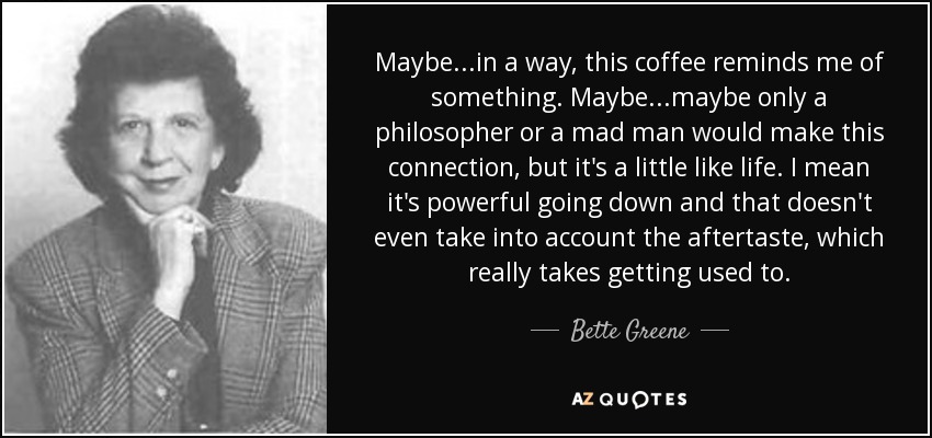 Maybe...in a way, this coffee reminds me of something. Maybe...maybe only a philosopher or a mad man would make this connection, but it's a little like life. I mean it's powerful going down and that doesn't even take into account the aftertaste, which really takes getting used to. - Bette Greene