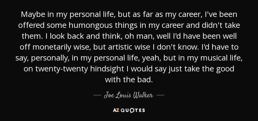 Maybe in my personal life, but as far as my career, I've been offered some humongous things in my career and didn't take them. I look back and think, oh man, well I'd have been well off monetarily wise, but artistic wise I don't know. I'd have to say, personally, in my personal life, yeah, but in my musical life, on twenty-twenty hindsight I would say just take the good with the bad. - Joe Louis Walker