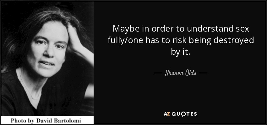 Maybe in order to understand sex fully/one has to risk being destroyed by it. - Sharon Olds