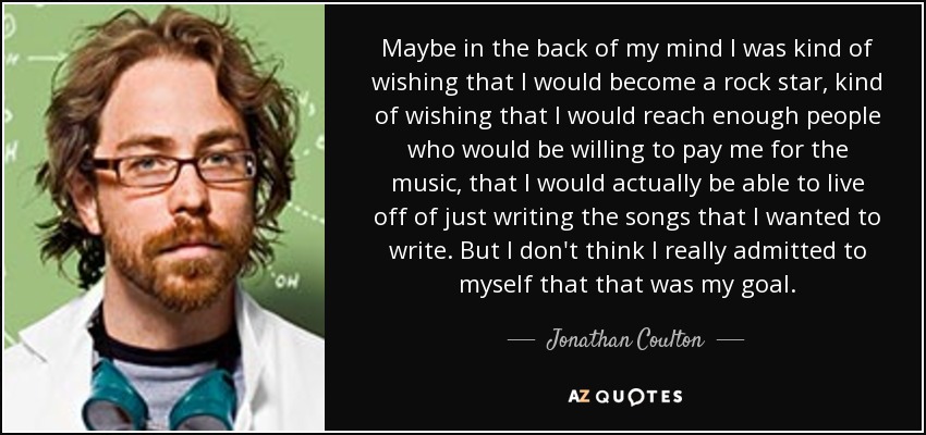 Maybe in the back of my mind I was kind of wishing that I would become a rock star, kind of wishing that I would reach enough people who would be willing to pay me for the music, that I would actually be able to live off of just writing the songs that I wanted to write. But I don't think I really admitted to myself that that was my goal. - Jonathan Coulton