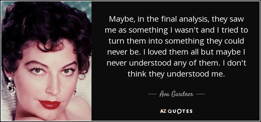 Maybe, in the final analysis, they saw me as something I wasn't and I tried to turn them into something they could never be. I loved them all but maybe I never understood any of them. I don't think they understood me. - Ava Gardner