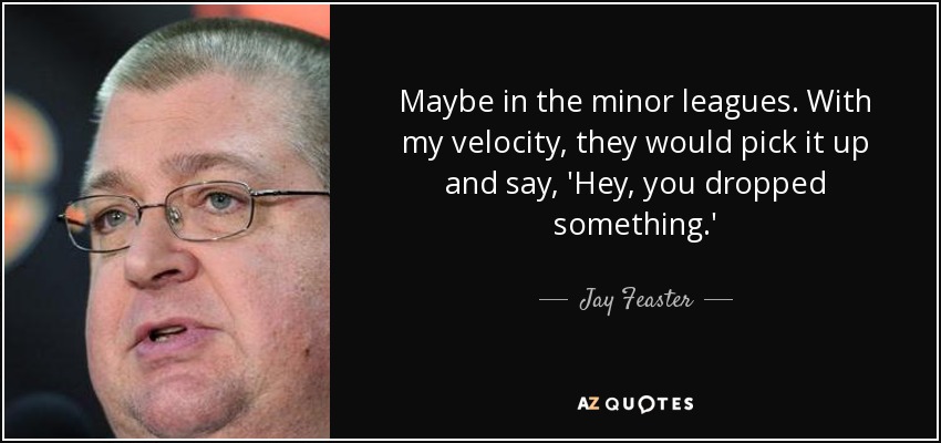 Maybe in the minor leagues. With my velocity, they would pick it up and say, 'Hey, you dropped something.' - Jay Feaster
