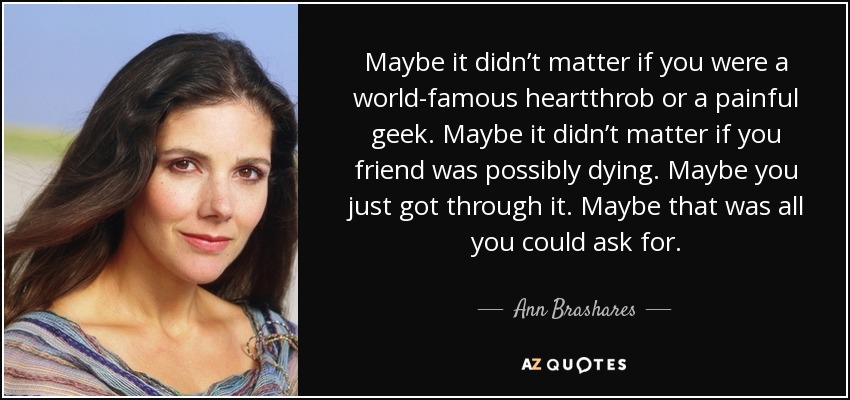 Maybe it didn’t matter if you were a world-famous heartthrob or a painful geek. Maybe it didn’t matter if you friend was possibly dying. Maybe you just got through it. Maybe that was all you could ask for. - Ann Brashares