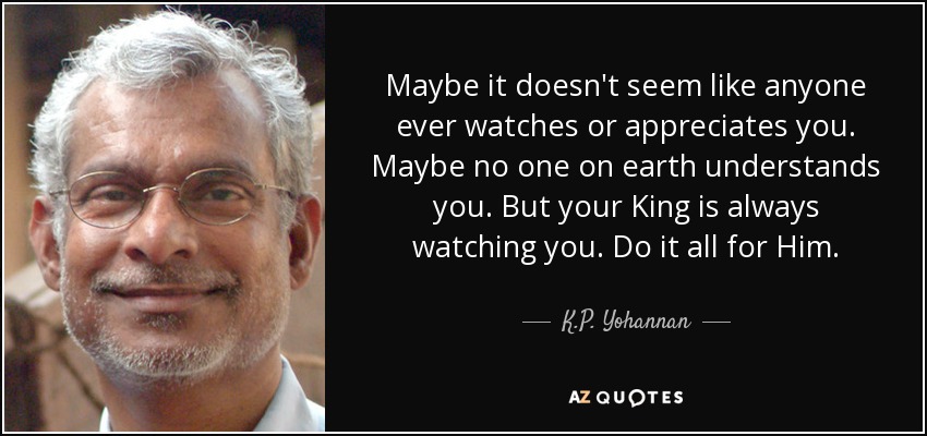 Maybe it doesn't seem like anyone ever watches or appreciates you. Maybe no one on earth understands you. But your King is always watching you. Do it all for Him. - K.P. Yohannan