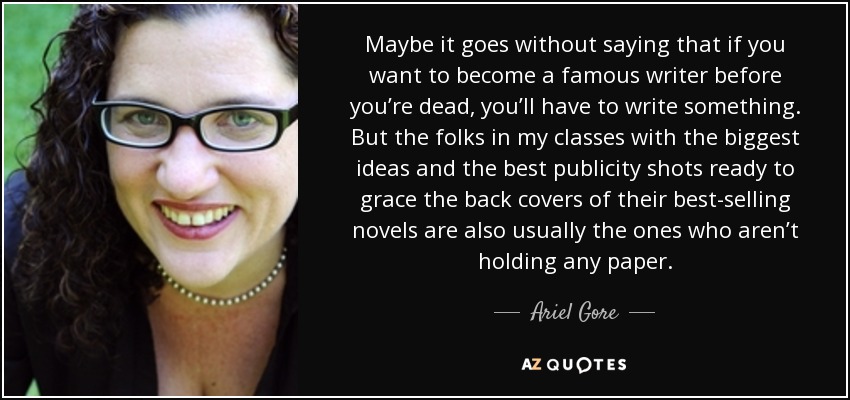 Maybe it goes without saying that if you want to become a famous writer before you’re dead, you’ll have to write something. But the folks in my classes with the biggest ideas and the best publicity shots ready to grace the back covers of their best-selling novels are also usually the ones who aren’t holding any paper. - Ariel Gore