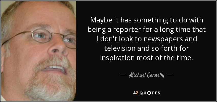 Maybe it has something to do with being a reporter for a long time that I don't look to newspapers and television and so forth for inspiration most of the time. - Michael Connelly