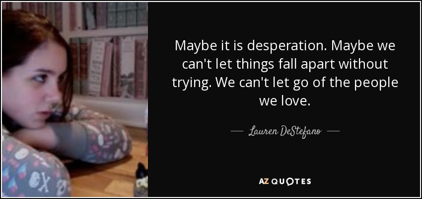 Maybe it is desperation. Maybe we can't let things fall apart without trying. We can't let go of the people we love. - Lauren DeStefano
