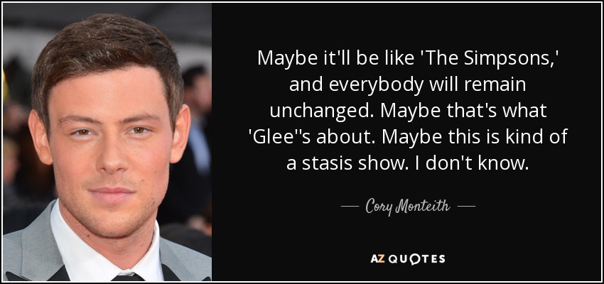 Maybe it'll be like 'The Simpsons,' and everybody will remain unchanged. Maybe that's what 'Glee''s about. Maybe this is kind of a stasis show. I don't know. - Cory Monteith