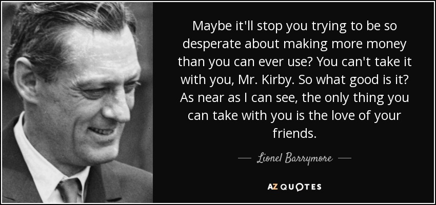 Maybe it'll stop you trying to be so desperate about making more money than you can ever use? You can't take it with you, Mr. Kirby. So what good is it? As near as I can see, the only thing you can take with you is the love of your friends. - Lionel Barrymore