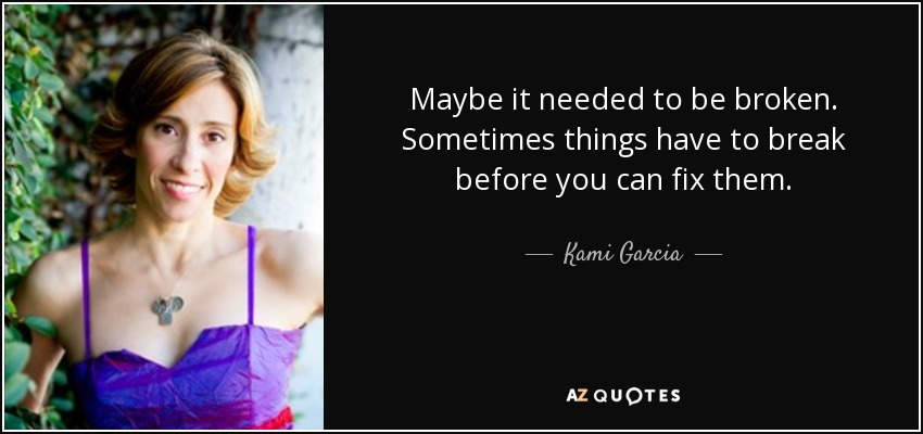 Maybe it needed to be broken. Sometimes things have to break before you can fix them. - Kami Garcia