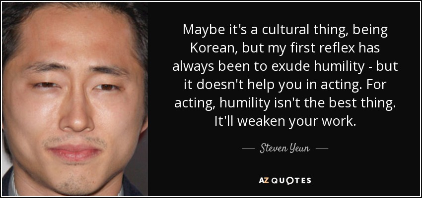 Maybe it's a cultural thing, being Korean, but my first reflex has always been to exude humility - but it doesn't help you in acting. For acting, humility isn't the best thing. It'll weaken your work. - Steven Yeun