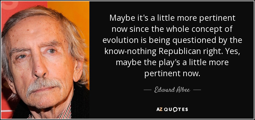 Maybe it's a little more pertinent now since the whole concept of evolution is being questioned by the know-nothing Republican right. Yes, maybe the play's a little more pertinent now. - Edward Albee