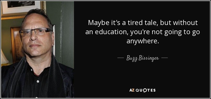 Maybe it's a tired tale, but without an education, you're not going to go anywhere. - Buzz Bissinger