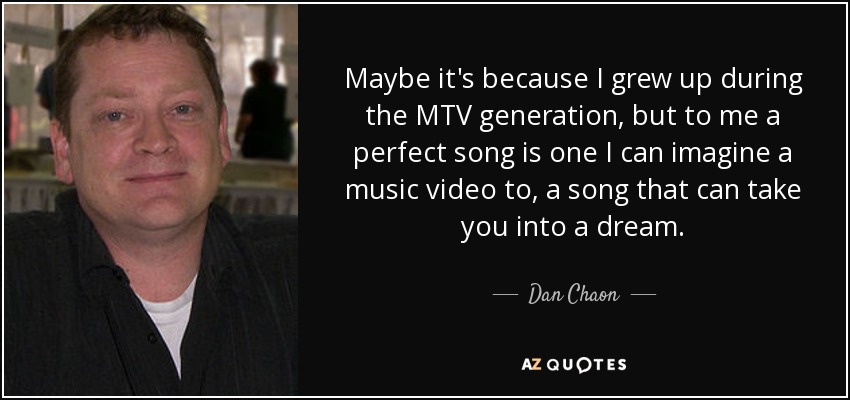 Maybe it's because I grew up during the MTV generation, but to me a perfect song is one I can imagine a music video to, a song that can take you into a dream. - Dan Chaon