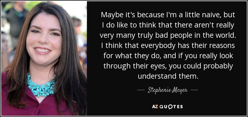 Maybe it's because I'm a little naive, but I do like to think that there aren't really very many truly bad people in the world. I think that everybody has their reasons for what they do, and if you really look through their eyes, you could probably understand them. - Stephenie Meyer