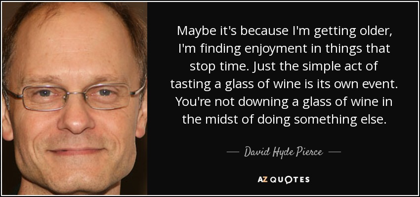 Maybe it's because I'm getting older, I'm finding enjoyment in things that stop time. Just the simple act of tasting a glass of wine is its own event. You're not downing a glass of wine in the midst of doing something else. - David Hyde Pierce