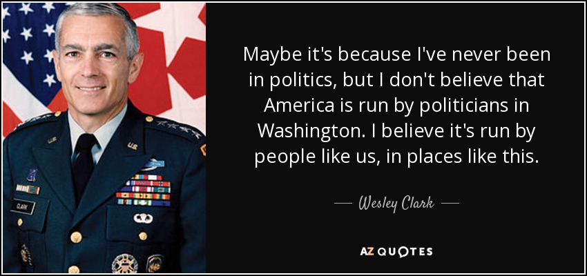 Maybe it's because I've never been in politics, but I don't believe that America is run by politicians in Washington. I believe it's run by people like us, in places like this. - Wesley Clark
